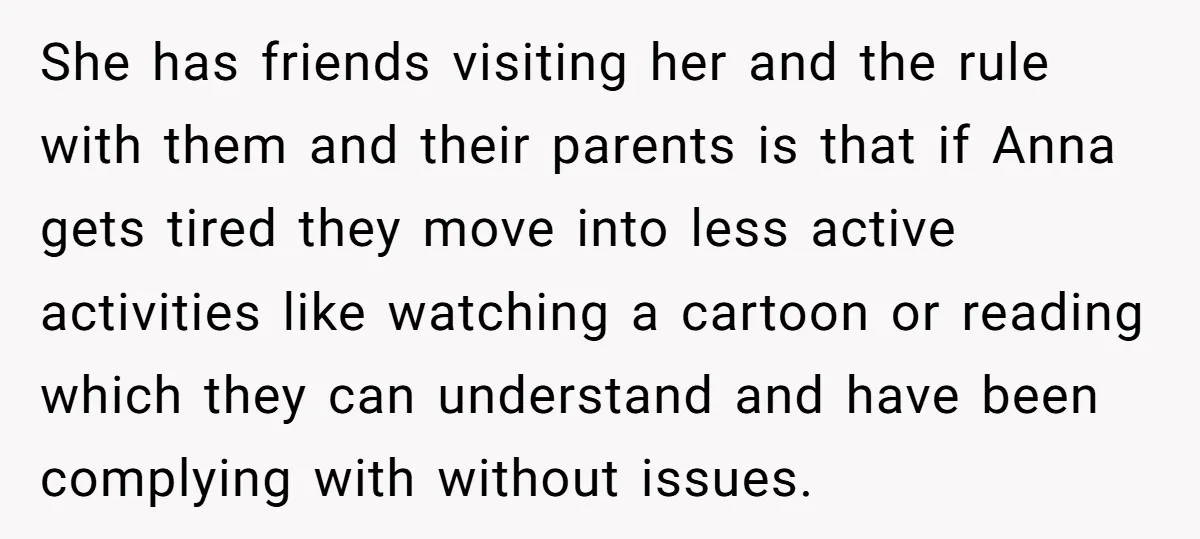 She has friends visiting her and the rule with them and their parents is that if Anna gets tired they move into less active activities like watching a cartoon or...