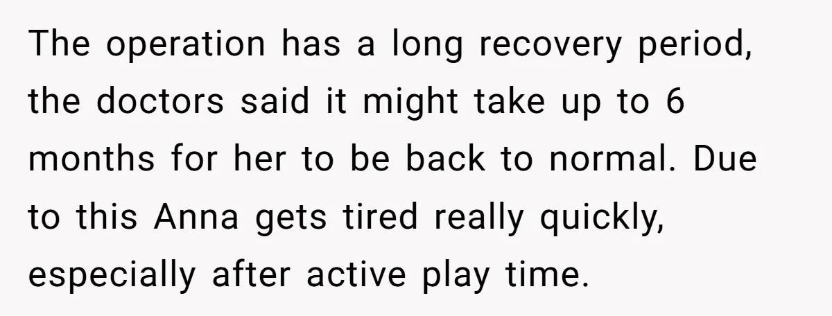 The operation has a long recovery period, the doctors said it might take up to 6 months for her to be back to normal. Due to this Anna gets tired...