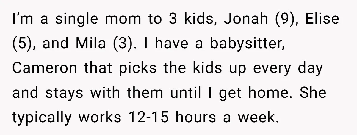 I’m a single mom to 3 kids, Jonah (9), Elise (5), and Mila (3). I have a babysitter, Cameron that picks the kids up every day and stays with them...