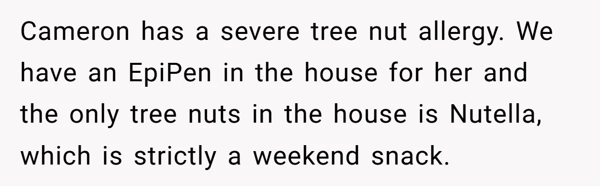 Cameron has a severe tree nut allergy. We have an EpiPen in the house for her and the only tree nuts in the house is Nutella, which is strictly a...