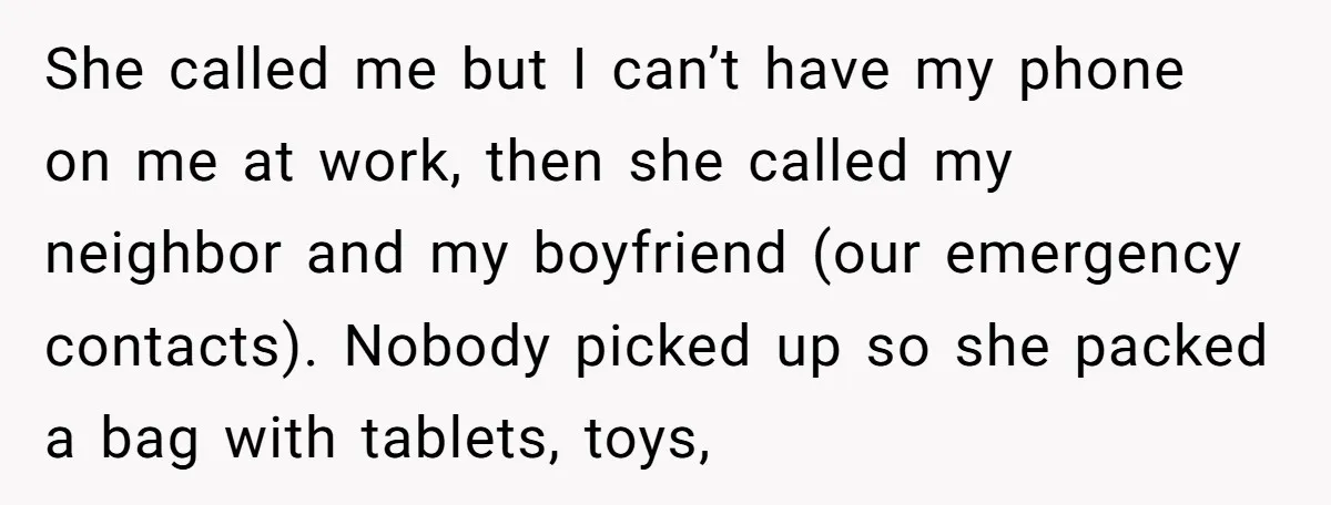 She called me but I can’t have my phone on me at work, then she called my neighbor and my boyfriend (our emergency contacts). Nobody picked up so she packed...