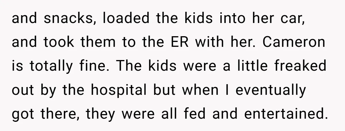 and snacks, loaded the kids into her car, and took them to the ER with her. Cameron is totally fine. The kids were a little freaked out by the hospital...