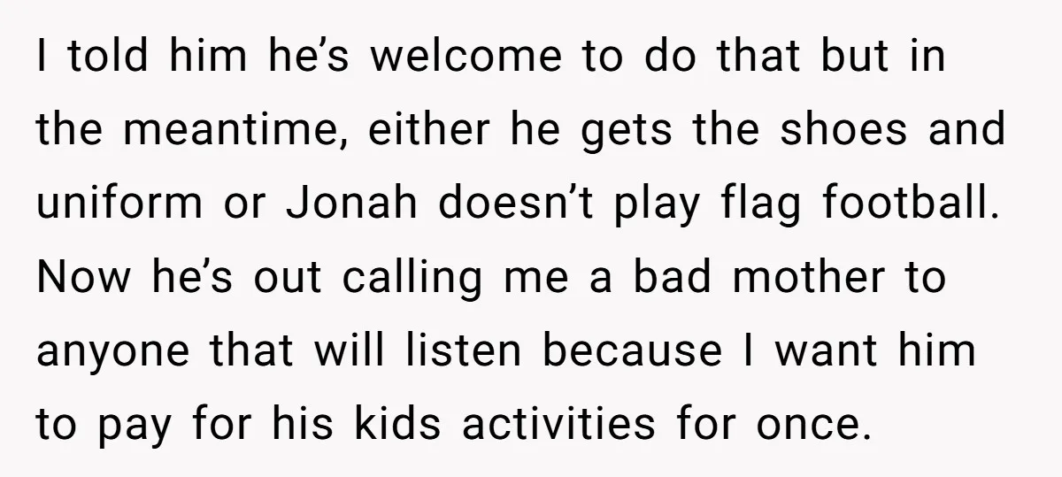 I told him he’s welcome to do that but in the meantime, either he gets the shoes and uniform or Jonah doesn’t play flag football. Now he’s out calling me...