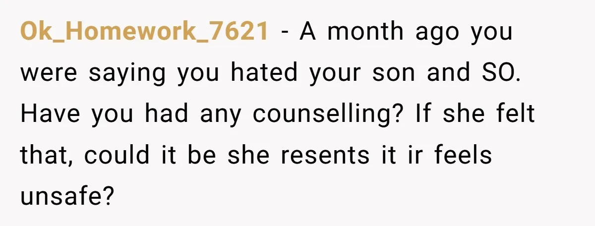 Ok_Homework_7621 − A month ago you were saying you hated your son and SO. Have you had any counselling? If she felt that, could it be she resents it ir...