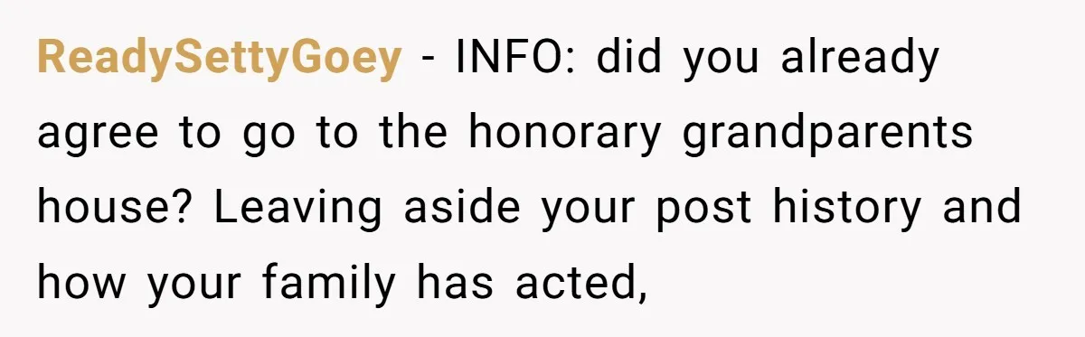ReadySettyGoey − INFO: did you already agree to go to the honorary grandparents house? Leaving aside your post history and how your family has acted,