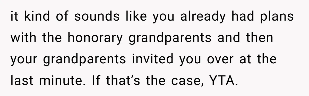 it kind of sounds like you already had plans with the honorary grandparents and then your grandparents invited you over at the last minute. If that’s the case, YTA.
