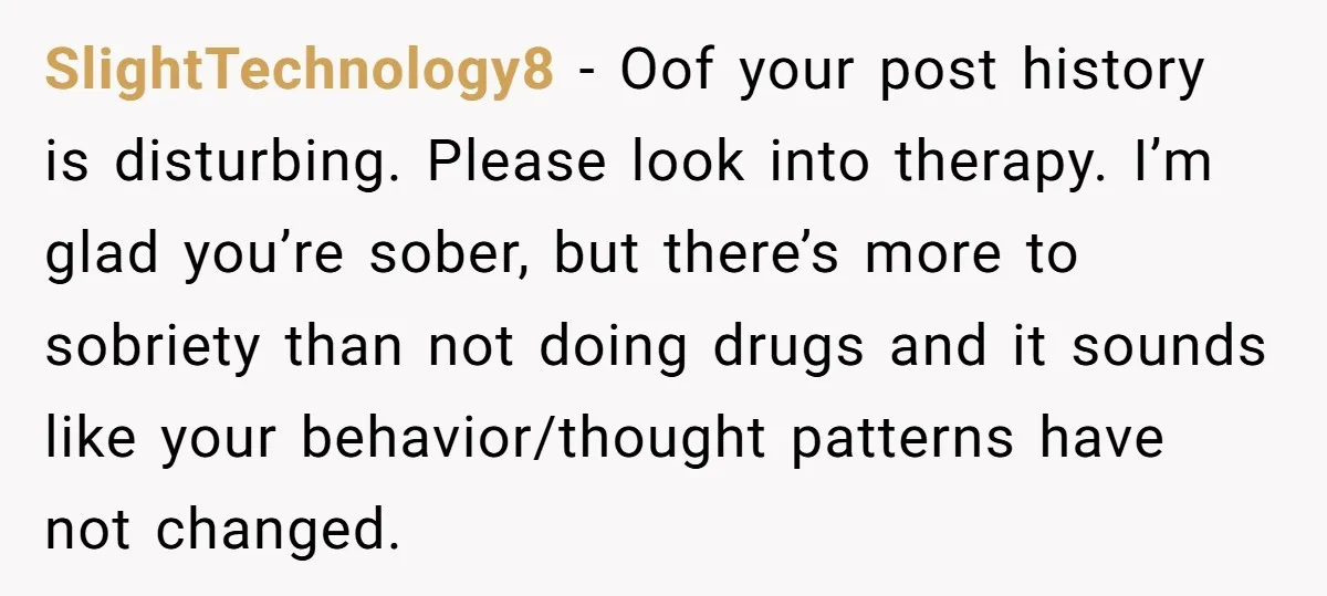 SlightTechnology8 − Oof your post history is disturbing. Please look into therapy. I’m glad you’re sober, but there’s more to sobriety than not doing drugs and it sounds like your...