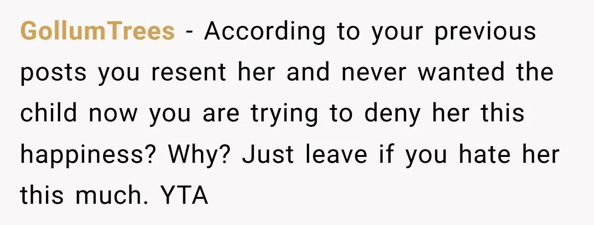 GollumTrees − According to your previous posts you resent her and never wanted the child now you are trying to deny her this happiness? Why? Just leave if you hate...