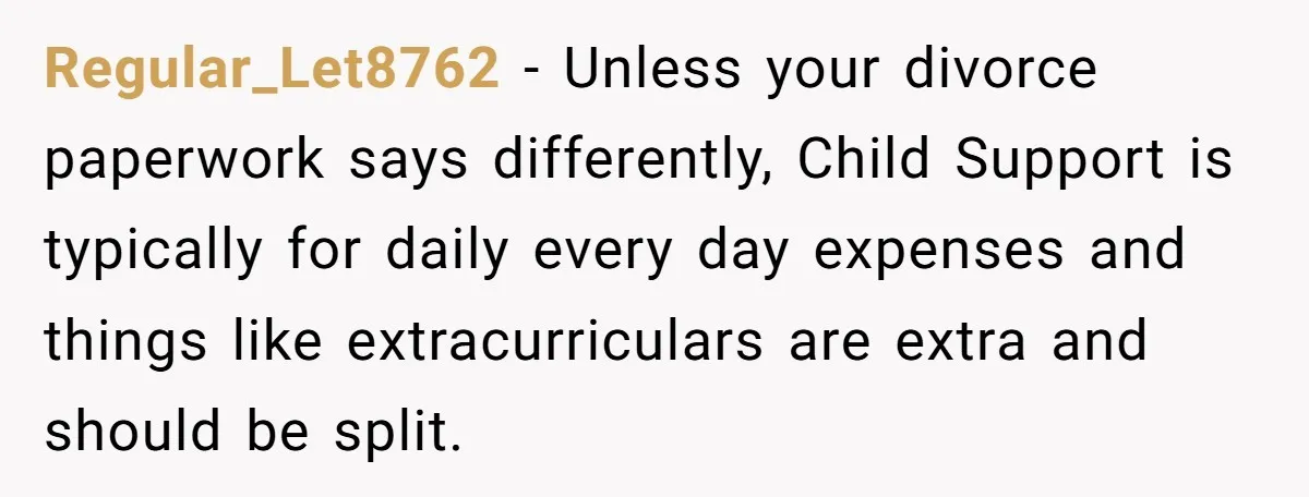 Regular_Let8762 − Unless your divorce paperwork says differently, Child Support is typically for daily every day expenses and things like extracurriculars are extra and should be split.