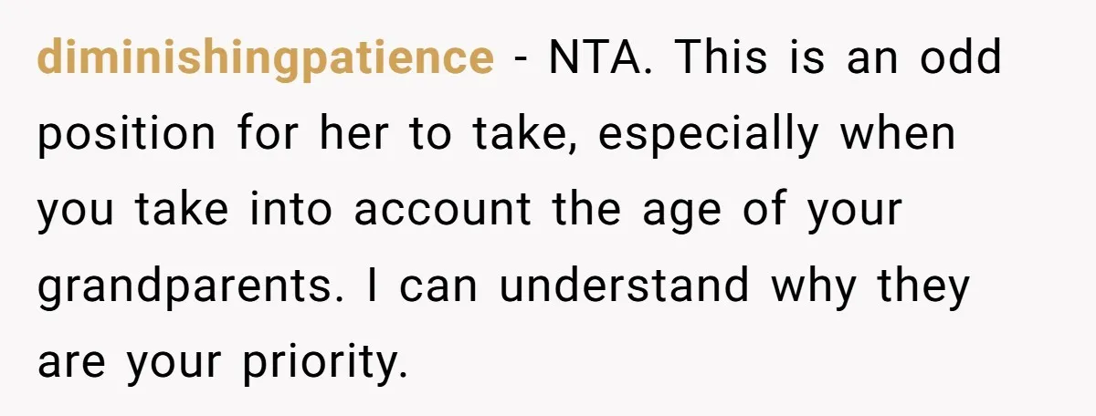 diminishingpatience − NTA. This is an odd position for her to take, especially when you take into account the age of your grandparents. I can understand why they are your...