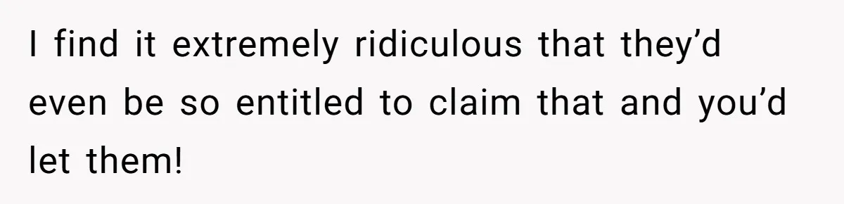 I find it extremely ridiculous that they’d even be so entitled to claim that and you’d let them!