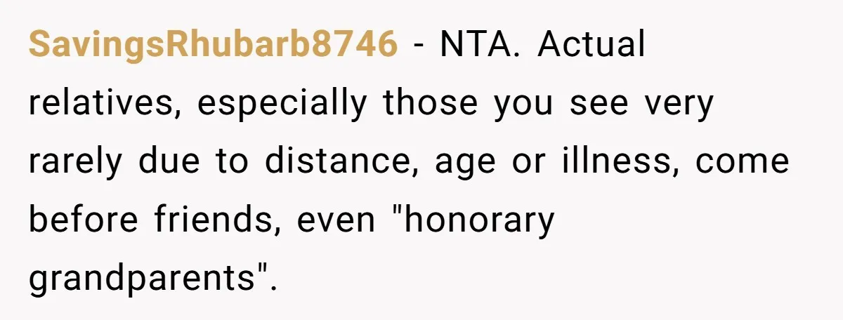 SavingsRhubarb8746 − NTA. Actual relatives, especially those you see very rarely due to distance, age or illness, come before friends, even "honorary grandparents".