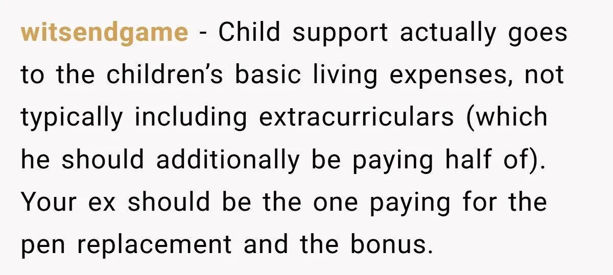 witsendgame − Child support actually goes to the children’s basic living expenses, not typically including extracurriculars (which he should additionally be paying half of). Your ex should be the one...