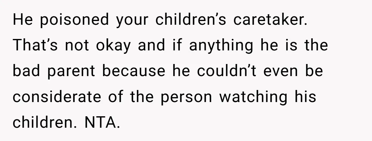 He poisoned your children’s caretaker. That’s not okay and if anything he is the bad parent because he couldn’t even be considerate of the person watching his children. NTA.