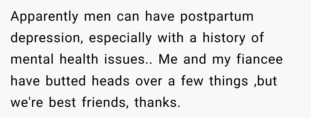 Apparently men can have postpartum depression, especially with a history of mental health issues.. Me and my fiancee have butted heads over a few things ,but we're best friends, thanks.