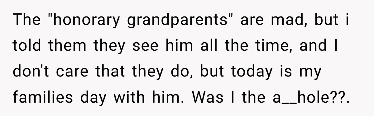 The "honorary grandparents" are mad, but i told them they see him all the time, and I don't care that they do, but today is my families day with him....