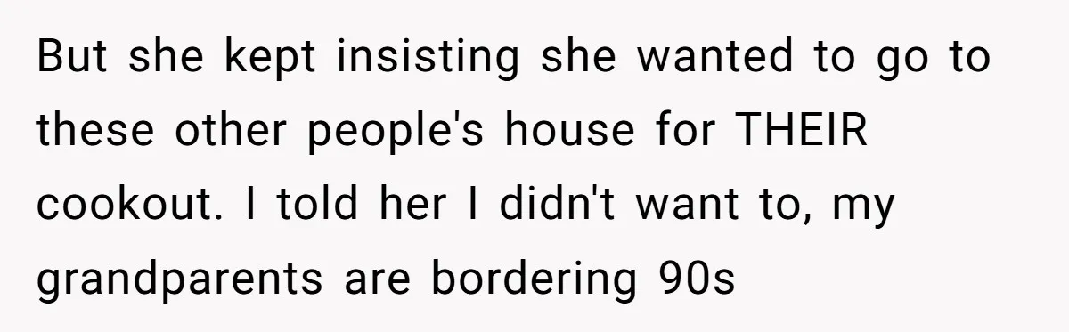 But she kept insisting she wanted to go to these other people's house for THEIR cookout. I told her I didn't want to, my grandparents are bordering 90s