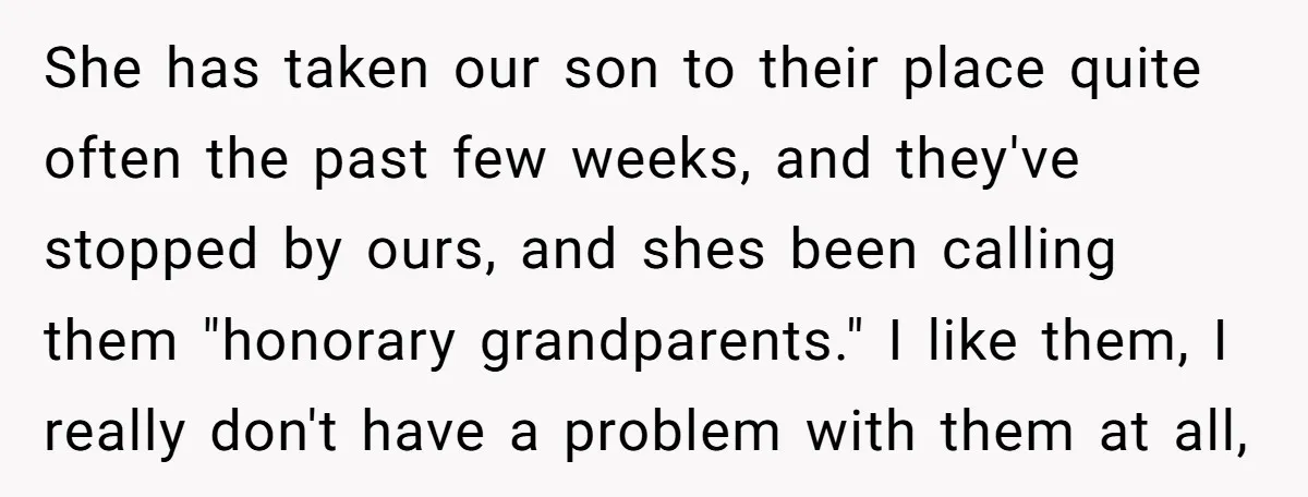She has taken our son to their place quite often the past few weeks, and they've stopped by ours, and shes been calling them "honorary grandparents." I like them, I...