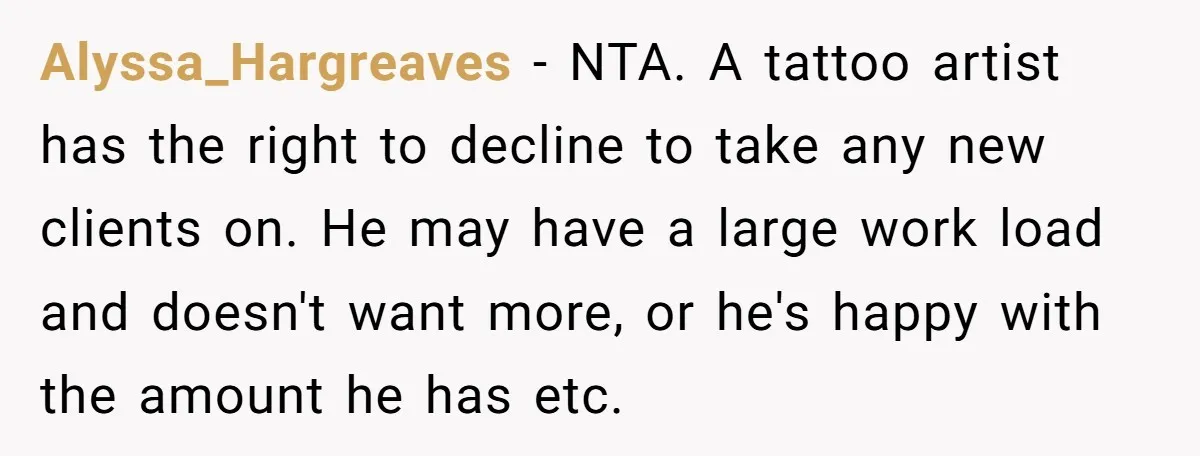 Alyssa_Hargreaves − NTA. A tattoo artist has the right to decline to take any new clients on. He may have a large work load and doesn't want more, or he's...