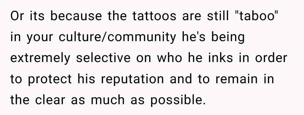 Or its because the tattoos are still "taboo" in your culture/community he's being extremely selective on who he inks in order to protect his reputation and to remain in the...