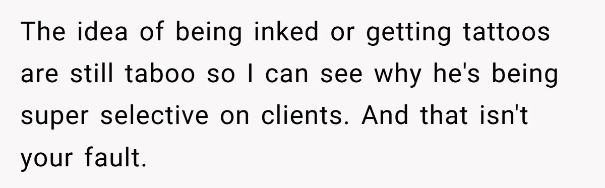 The idea of being inked or getting tattoos are still taboo so I can see why he's being super selective on clients. And that isn't your fault.