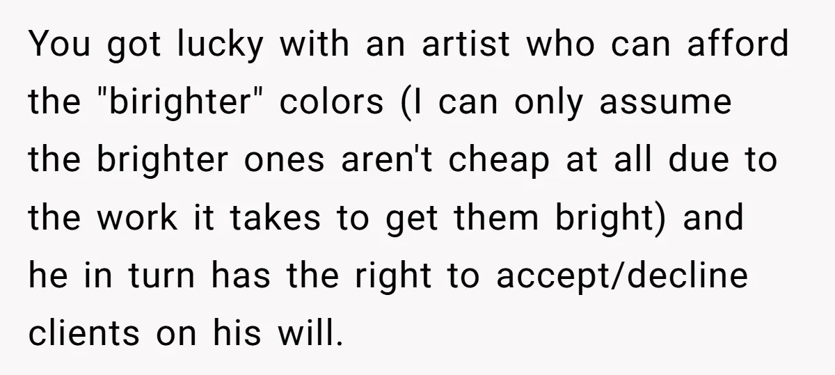 You got lucky with an artist who can afford the "birighter" colors (I can only assume the brighter ones aren't cheap at all due to the work it takes to...