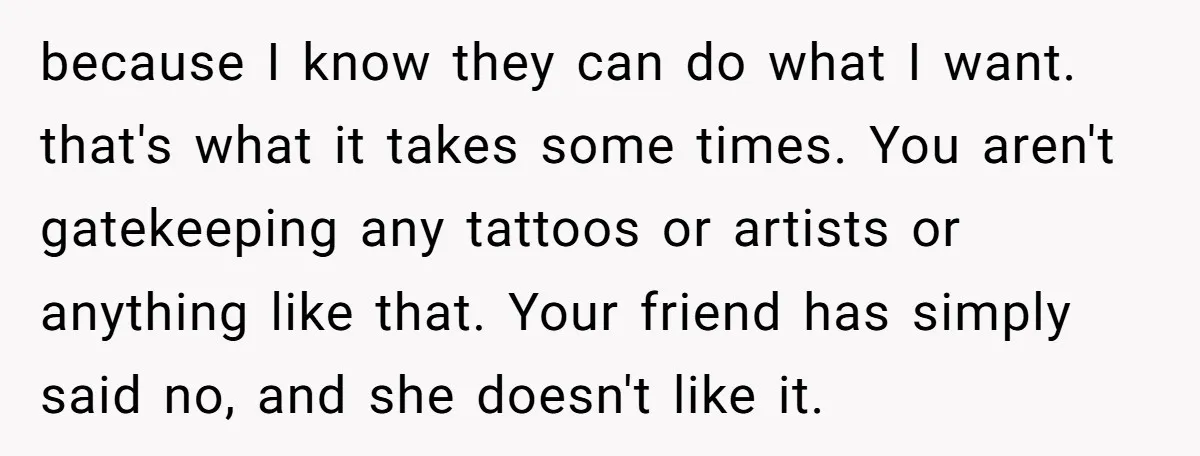 because I know they can do what I want. that's what it takes some times. You aren't gatekeeping any tattoos or artists or anything like that. Your friend has simply...