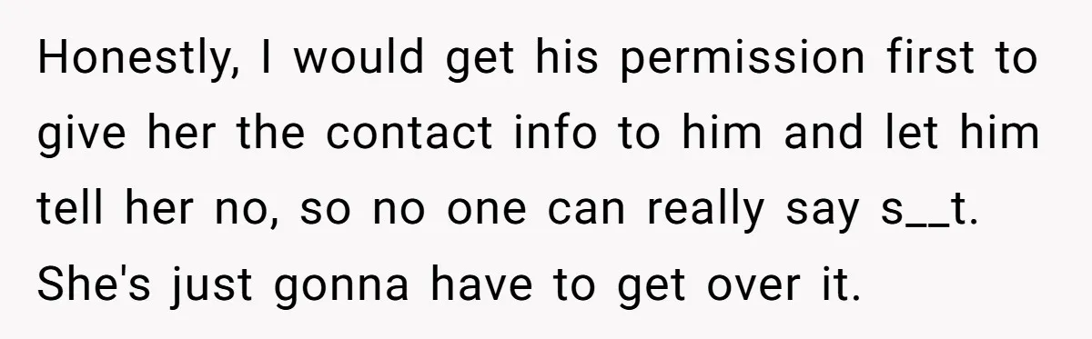 Honestly, I would get his permission first to give her the contact info to him and let him tell her no, so no one can really say s__t. She's just...