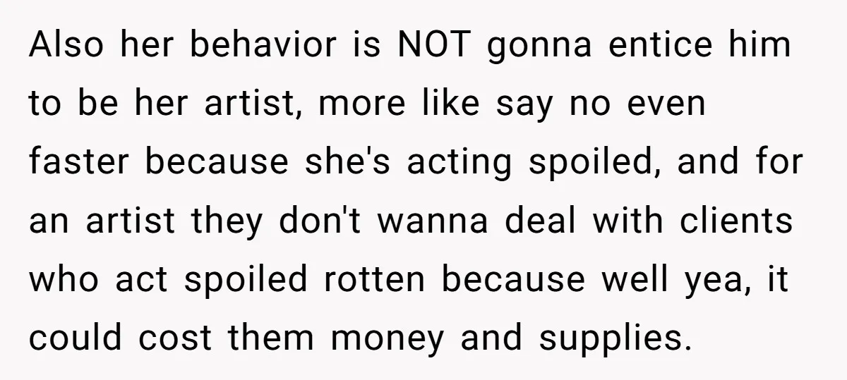 Also her behavior is NOT gonna entice him to be her artist, more like say no even faster because she's acting spoiled, and for an artist they don't wanna deal...