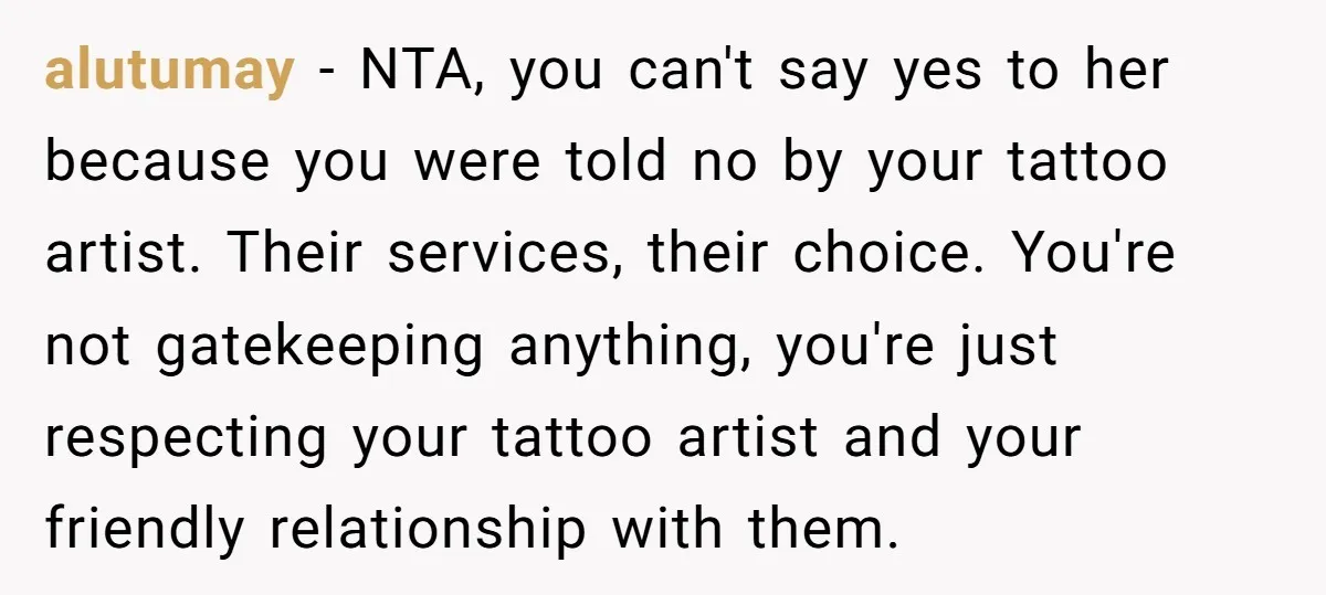alutumay − NTA, you can't say yes to her because you were told no by your tattoo artist. Their services, their choice. You're not gatekeeping anything, you're just respecting your...
