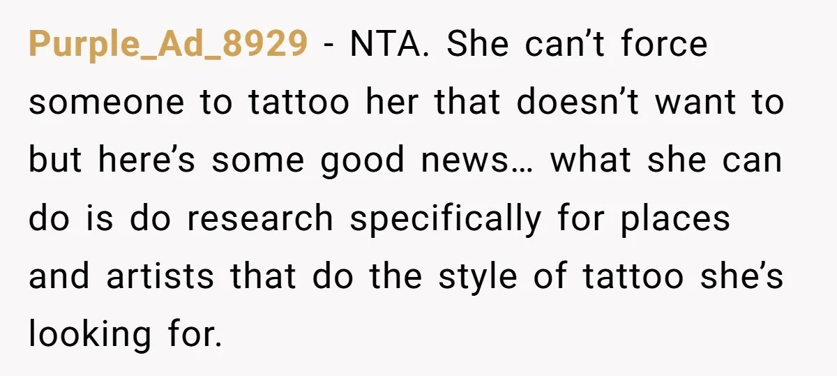 Purple_Ad_8929 − NTA. She can’t force someone to tattoo her that doesn’t want to but here’s some good news… what she can do is do research specifically for places and...