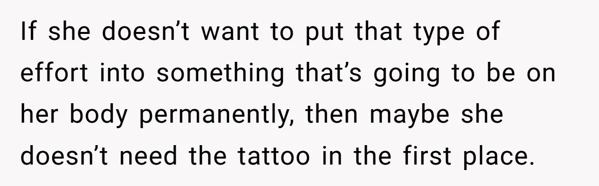 If she doesn’t want to put that type of effort into something that’s going to be on her body permanently, then maybe she doesn’t need the tattoo in the first...