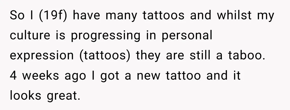 So I (19f) have many tattoos and whilst my culture is progressing in personal expression (tattoos) they are still a taboo. 4 weeks ago I got a new tattoo and...