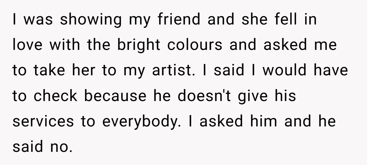 I was showing my friend and she fell in love with the bright colours and asked me to take her to my artist. I said I would have to check...