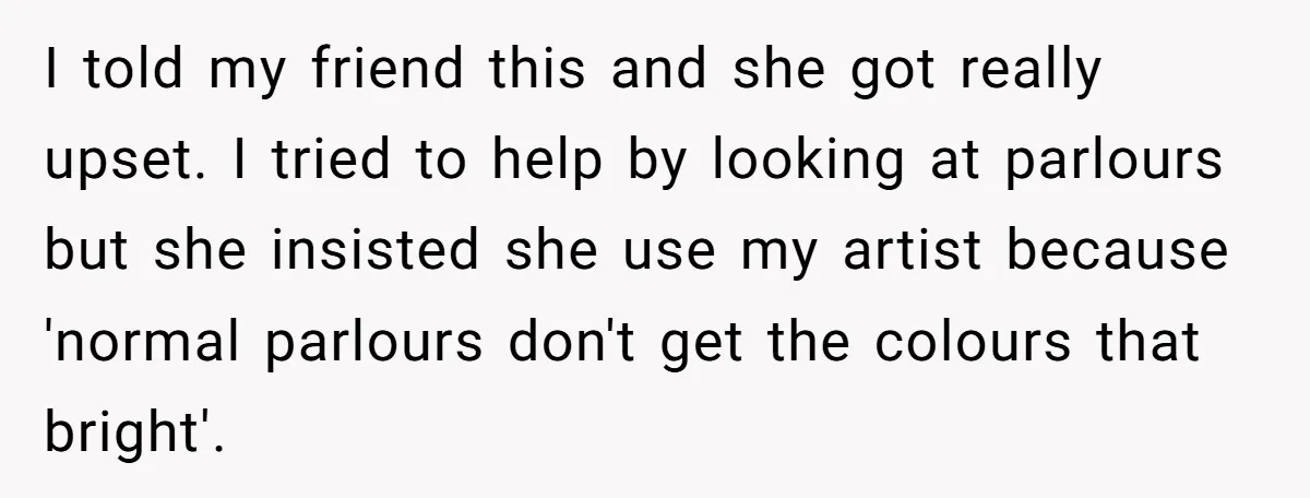 I told my friend this and she got really upset. I tried to help by looking at parlours but she insisted she use my artist because 'normal parlours don't get...
