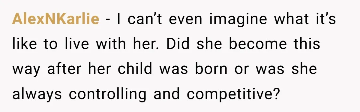 AlexNKarlie − I can’t even imagine what it’s like to live with her. Did she become this way after her child was born or was she always controlling and competitive?