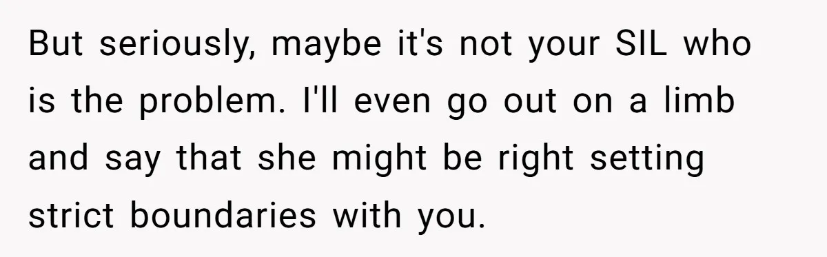 But seriously, maybe it's not your SIL who is the problem. I'll even go out on a limb and say that she might be right setting strict boundaries with you.