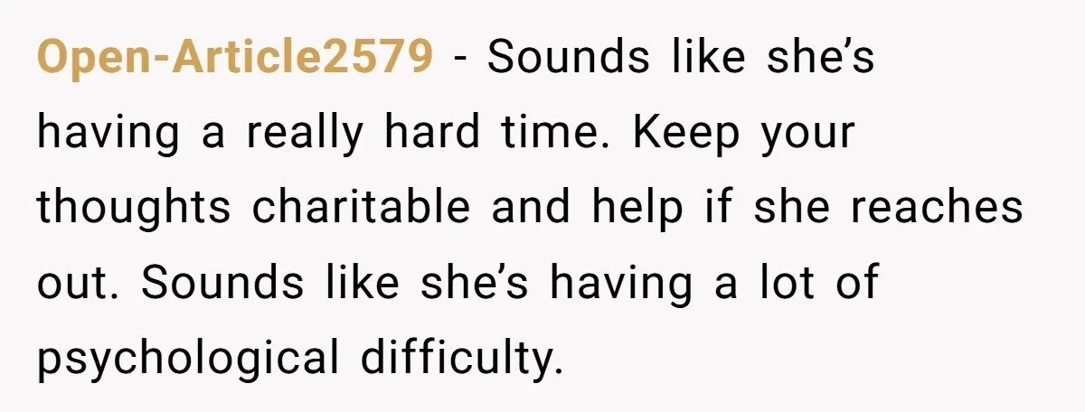 Open-Article2579 − Sounds like she’s having a really hard time. Keep your thoughts charitable and help if she reaches out. Sounds like she’s having a lot of psychological difficulty.