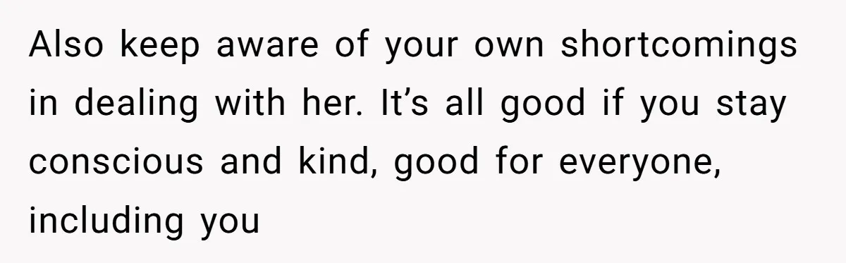 Also keep aware of your own shortcomings in dealing with her. It’s all good if you stay conscious and kind, good for everyone, including you