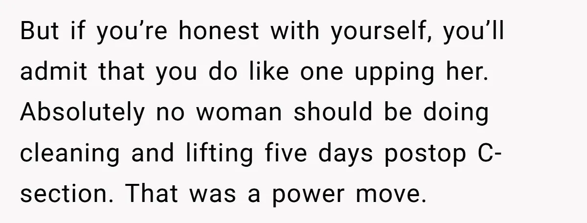 But if you’re honest with yourself, you’ll admit that you do like one upping her. Absolutely no woman should be doing cleaning and lifting five days postop C-section. That was...