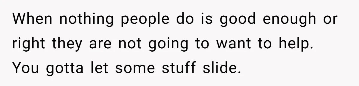 When nothing people do is good enough or right they are not going to want to help. You gotta let some stuff slide.