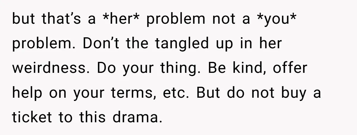 but that’s a *her* problem not a *you* problem. Don’t the tangled up in her weirdness. Do your thing. Be kind, offer help on your terms, etc. But do not...