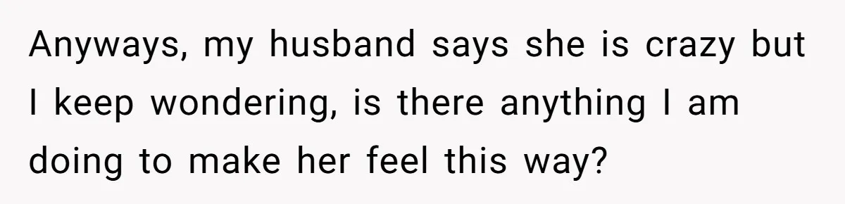 Anyways, my husband says she is crazy but I keep wondering, is there anything I am doing to make her feel this way?