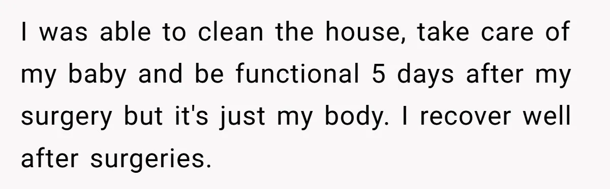 I was able to clean the house, take care of my baby and be functional 5 days after my surgery but it's just my body. I recover well after surgeries.