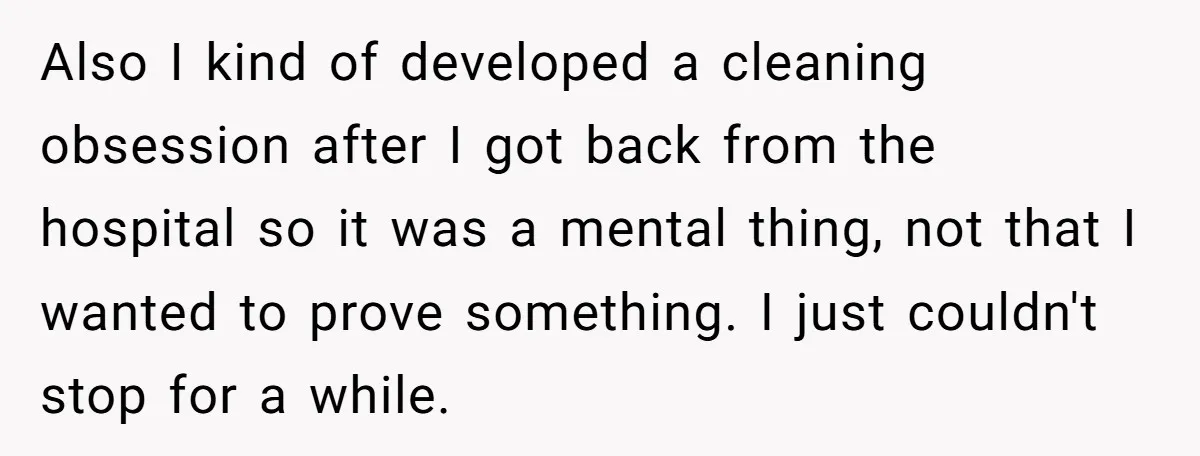 Also I kind of developed a cleaning obsession after I got back from the hospital so it was a mental thing, not that I wanted to prove something. I just...