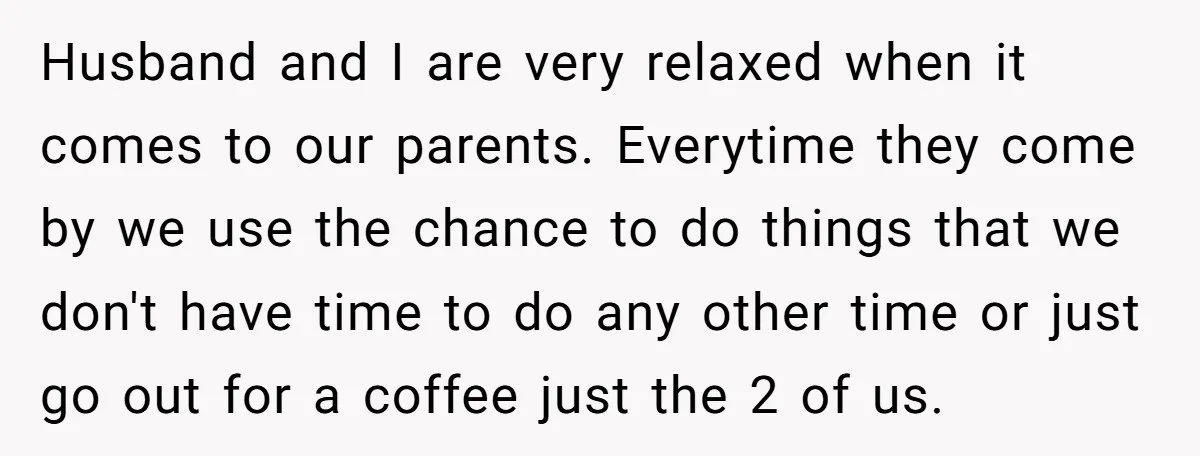 Husband and I are very relaxed when it comes to our parents. Everytime they come by we use the chance to do things that we don't have time to do...