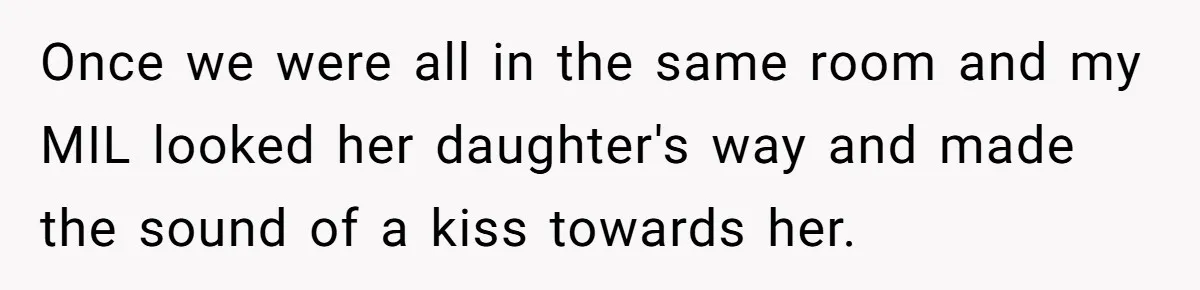 Once we were all in the same room and my MIL looked her daughter's way and made the sound of a kiss towards her.