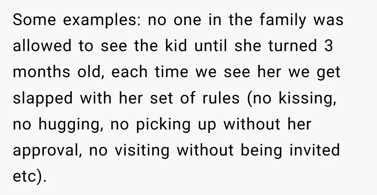 Some examples: no one in the family was allowed to see the kid until she turned 3 months old, each time we see her we get slapped with her set...