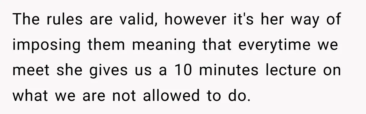 The rules are valid, however it's her way of imposing them meaning that everytime we meet she gives us a 10 minutes lecture on what we are not allowed to...