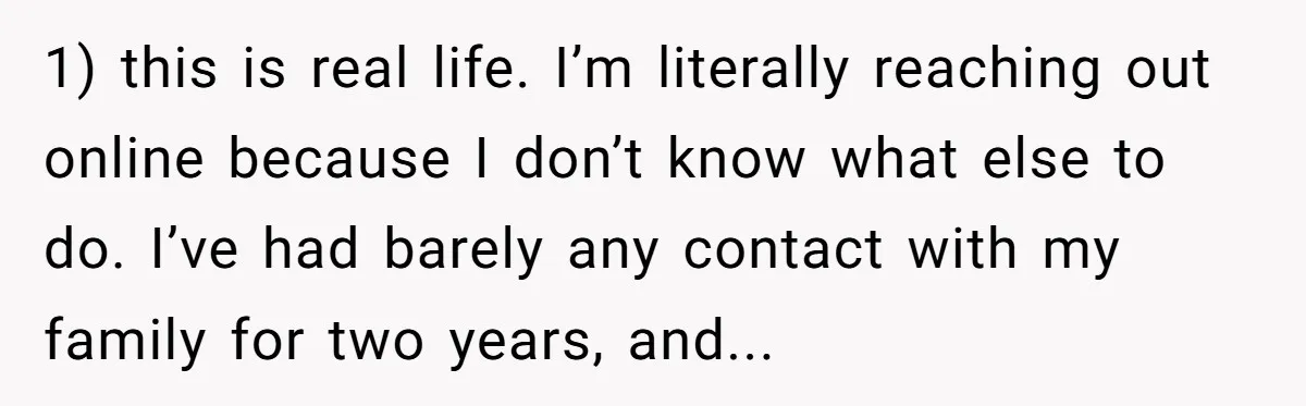 1) this is real life. I’m literally reaching out online because I don’t know what else to do. I’ve had barely any contact with my family for two years, and...